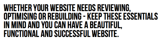 Whether your website needs reviewing, optimising or rebuilding - keep these essentials in mind and you can have a beautiful, functional and successful website.